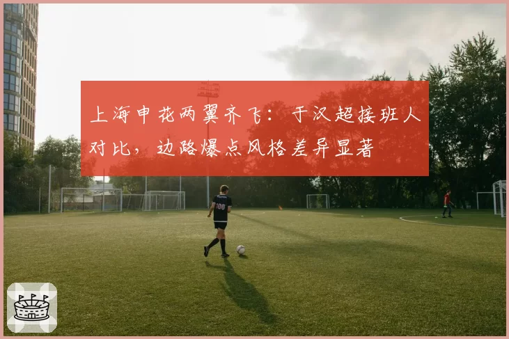 上海申花两翼齐飞：于汉超接班人对比，边路爆点风格差异显著