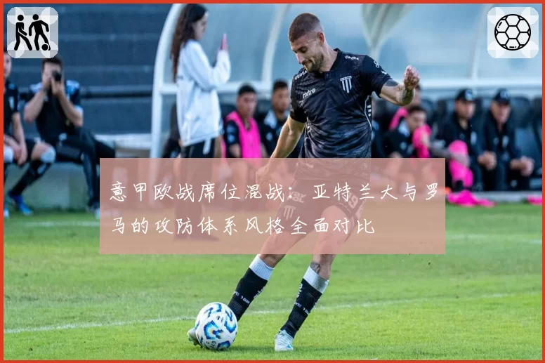 意甲欧战席位混战:亚特兰大与罗马的攻防体系风格全面对比