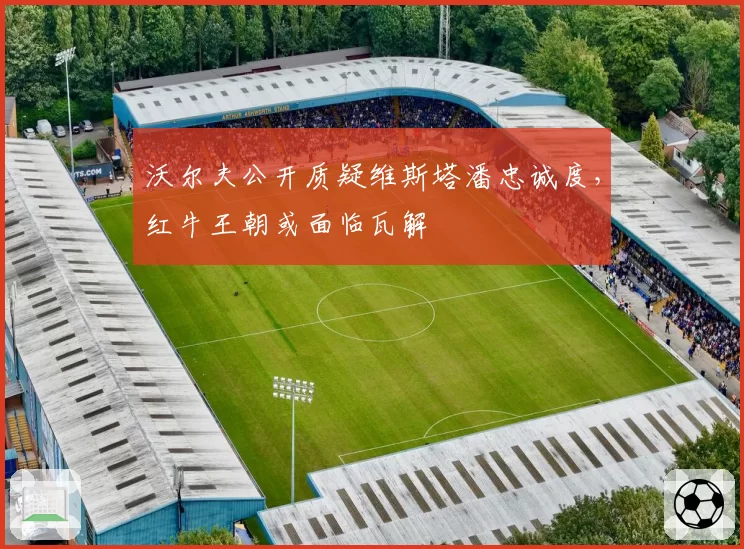 沃尔夫公开质疑维斯塔潘忠诚度,红牛王朝或面临瓦解