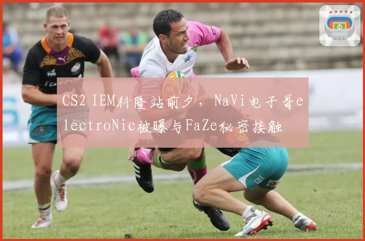 CS2 IEM科隆站前夕，NaVi电子哥electroNic被曝与FaZe秘密接触