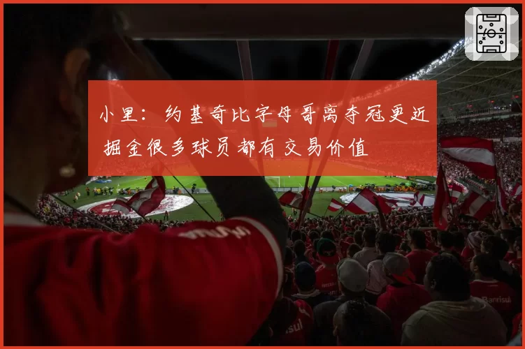 小里：约基奇比字母哥离夺冠更近 掘金很多球员都有交易价值