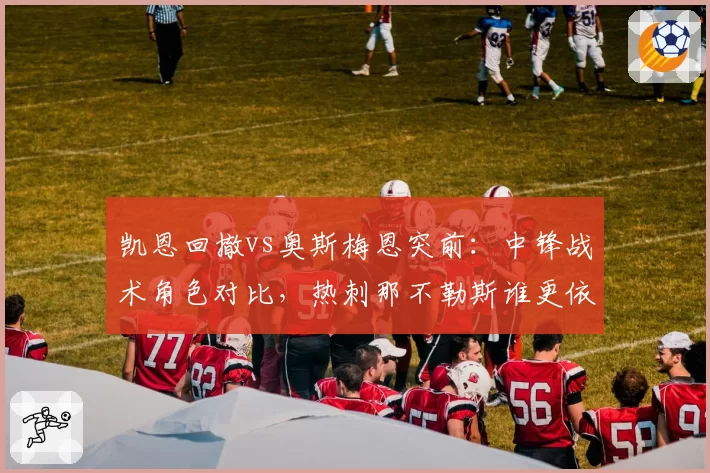 凯恩回撤vs奥斯梅恩突前:中锋战术角色对比,热刺那不勒斯谁更依赖单点?