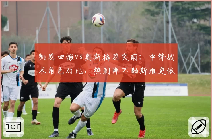 凯恩回撤vs奥斯梅恩突前:中锋战术角色对比,热刺那不勒斯谁更依赖单点?