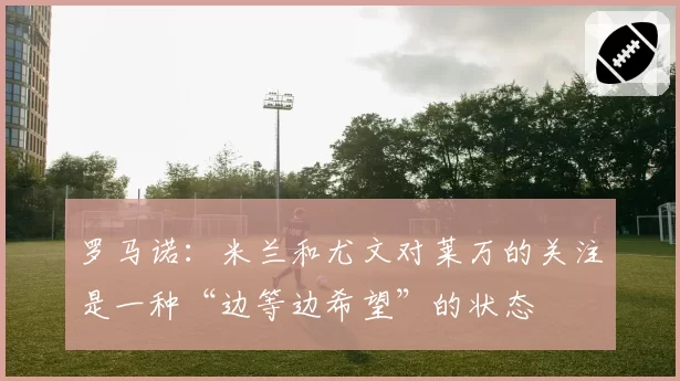 罗马诺：米兰和尤文对莱万的关注是一种“边等边希望”的状态