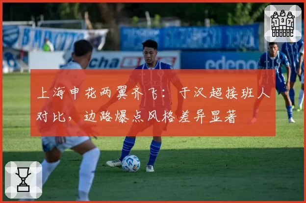 上海申花两翼齐飞：于汉超接班人对比，边路爆点风格差异显著