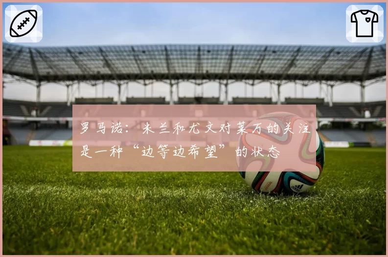 罗马诺：米兰和尤文对莱万的关注是一种“边等边希望”的状态