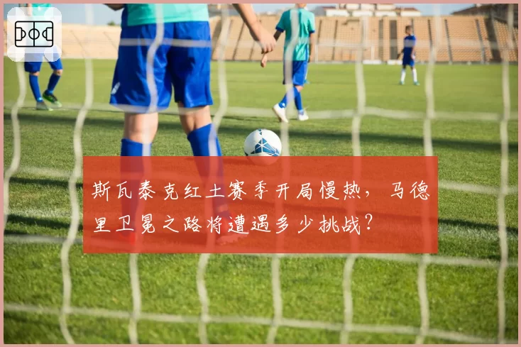 斯瓦泰克红土赛季开局慢热，马德里卫冕之路将遭遇多少挑战？