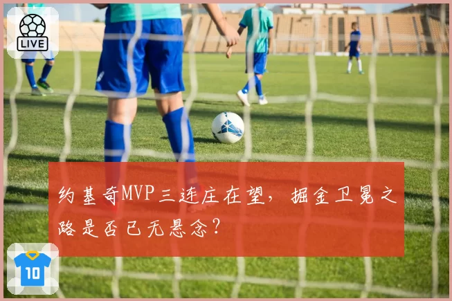 约基奇MVP三连庄在望，掘金卫冕之路是否已无悬念？