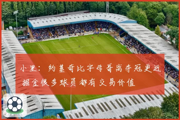 小里：约基奇比字母哥离夺冠更近 掘金很多球员都有交易价值