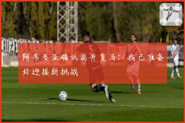 阿韦洛亚确认离开皇马：我已准备好迎接新挑战