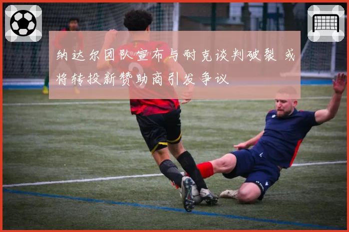 纳达尔团队宣布与耐克谈判破裂 或将转投新赞助商引发争议