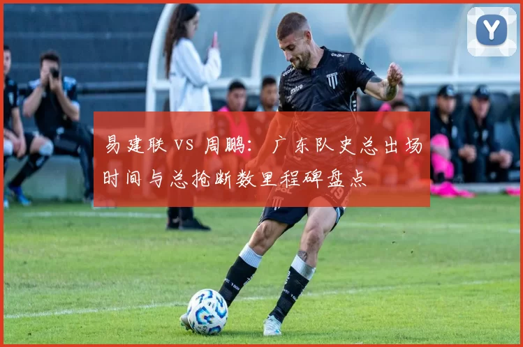 易建联 vs 周鹏：广东队史总出场时间与总抢断数里程碑盘点