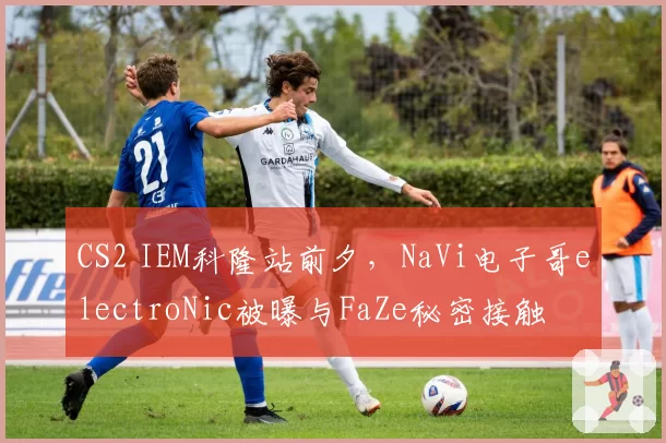 CS2 IEM科隆站前夕，NaVi电子哥electroNic被曝与FaZe秘密接触