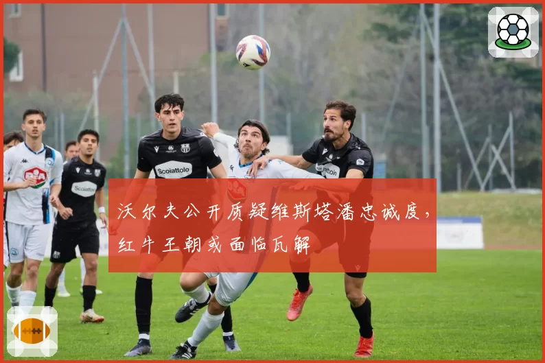 沃尔夫公开质疑维斯塔潘忠诚度,红牛王朝或面临瓦解