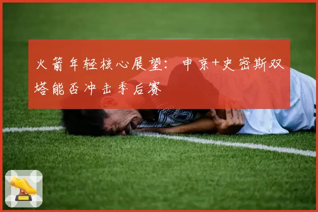 火箭年轻核心展望：申京+史密斯双塔能否冲击季后赛