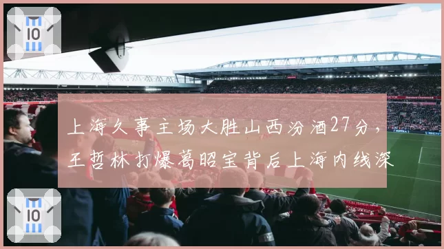 上海久事主场大胜山西汾酒27分，王哲林打爆葛昭宝背后上海内线深度优势几何？