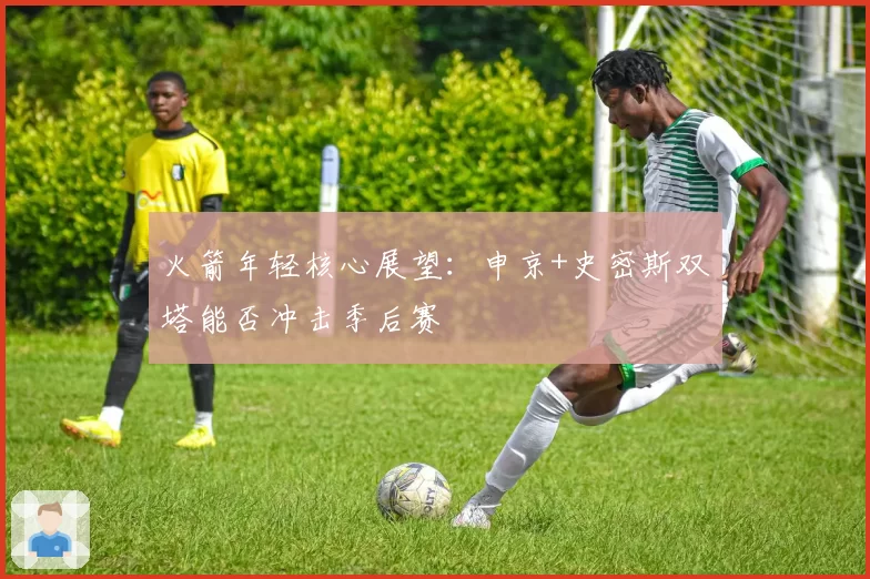 火箭年轻核心展望：申京+史密斯双塔能否冲击季后赛