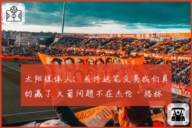 太阳媒体人：或许这笔交易我们真的赢了 火箭问题不在杰伦·格林