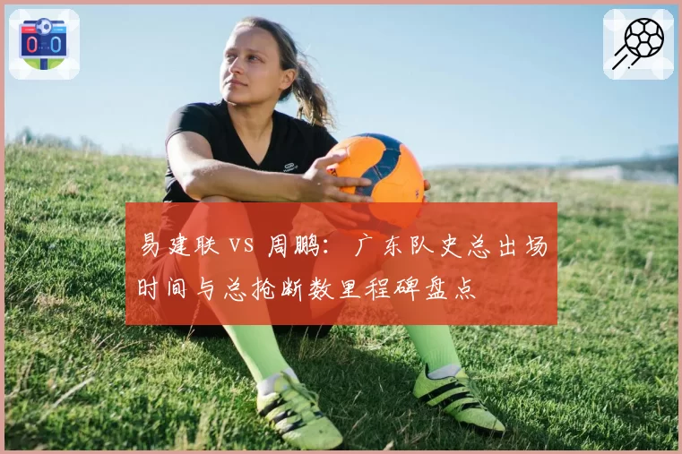 易建联 vs 周鹏：广东队史总出场时间与总抢断数里程碑盘点