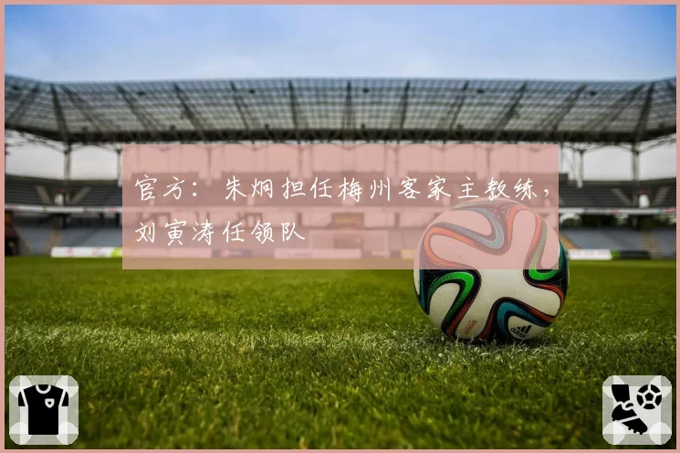 官方：朱炯担任梅州客家主教练，刘寅涛任领队
