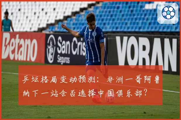 乒坛格局变动预测：非洲一哥阿鲁纳下一站会否选择中国俱乐部？