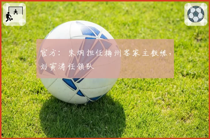 官方：朱炯担任梅州客家主教练，刘寅涛任领队