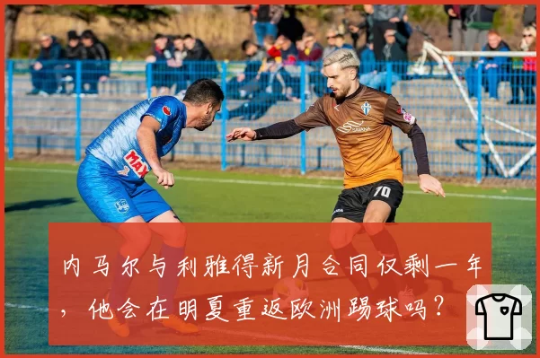 内马尔与利雅得新月合同仅剩一年，他会在明夏重返欧洲踢球吗？