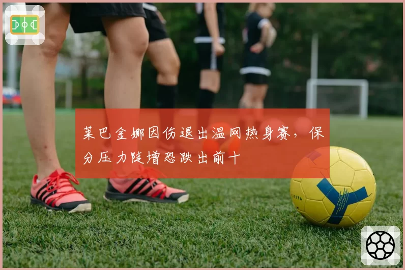 莱巴金娜因伤退出温网热身赛，保分压力陡增恐跌出前十
