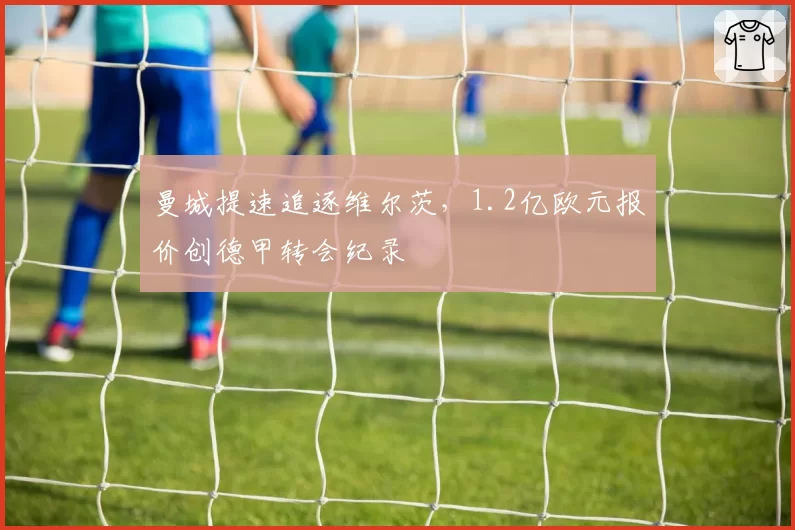 曼城提速追逐维尔茨，1.2亿欧元报价创德甲转会纪录