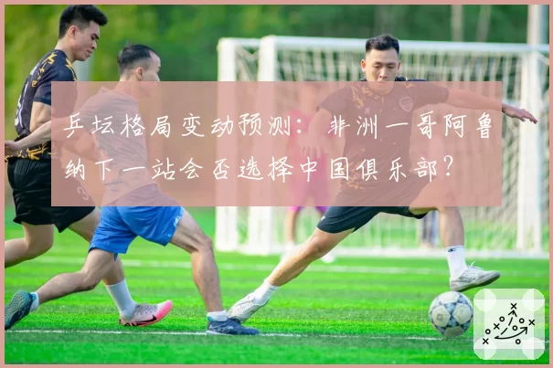 乒坛格局变动预测：非洲一哥阿鲁纳下一站会否选择中国俱乐部？