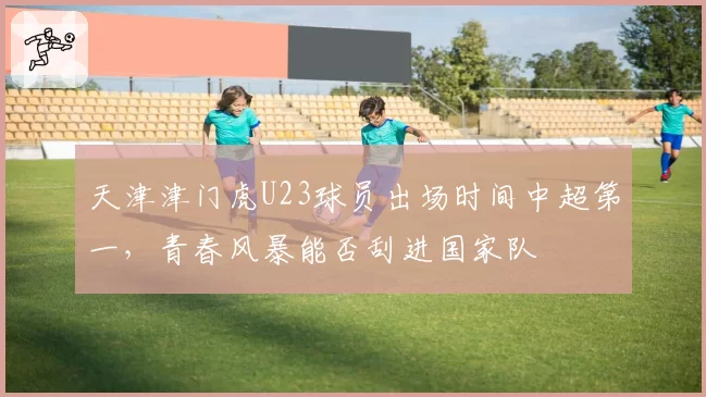 天津津门虎U23球员出场时间中超第一,青春风暴能否刮进国家队