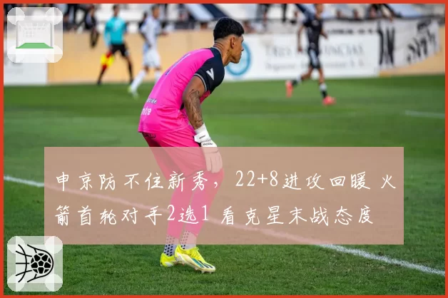 申京防不住新秀，22+8进攻回暖 火箭首轮对手2选1 看克星末战态度