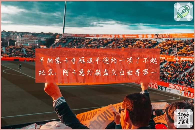 辛纳蒙卡夺冠追平德约一项了不起纪录,阿卡意外崩盘交出世界第一