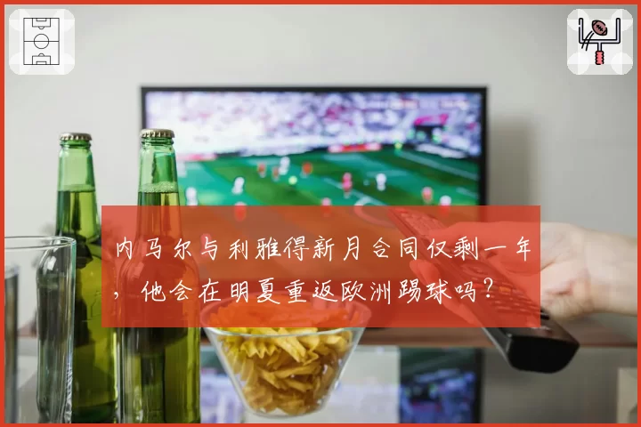 内马尔与利雅得新月合同仅剩一年，他会在明夏重返欧洲踢球吗？
