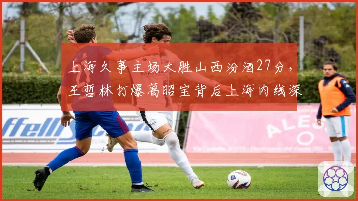 上海久事主场大胜山西汾酒27分，王哲林打爆葛昭宝背后上海内线深度优势几何？
